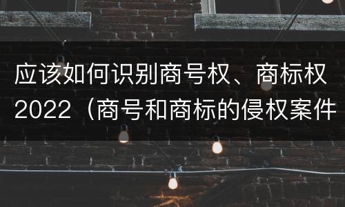 应该如何识别商号权、商标权2022（商号和商标的侵权案件）
