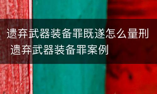 遗弃武器装备罪既遂怎么量刑 遗弃武器装备罪案例