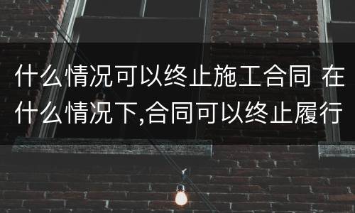 什么情况可以终止施工合同 在什么情况下,合同可以终止履行