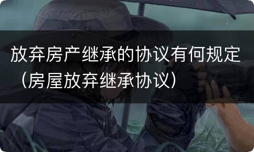 放弃房产继承的协议有何规定（房屋放弃继承协议）