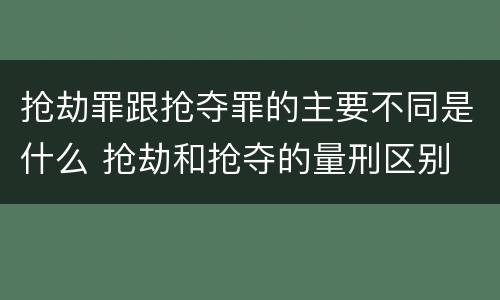 抢劫罪跟抢夺罪的主要不同是什么 抢劫和抢夺的量刑区别