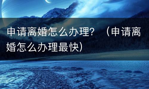 申请离婚怎么办理？（申请离婚怎么办理最快）