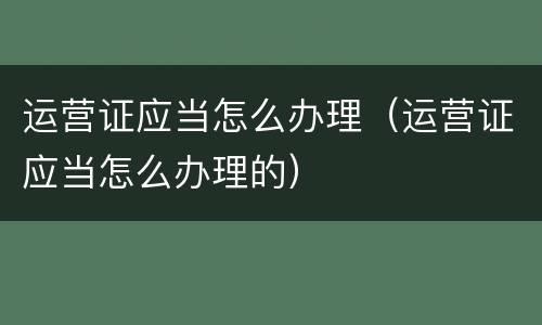 运营证应当怎么办理（运营证应当怎么办理的）