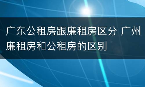 广东公租房跟廉租房区分 广州廉租房和公租房的区别