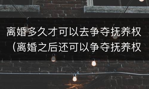 离婚多久才可以去争夺抚养权（离婚之后还可以争夺抚养权吗）