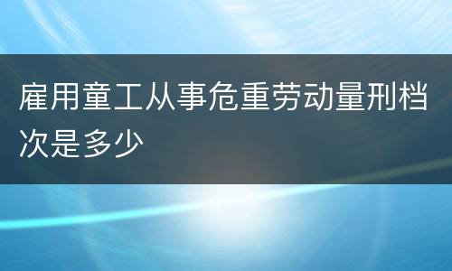 雇用童工从事危重劳动量刑档次是多少