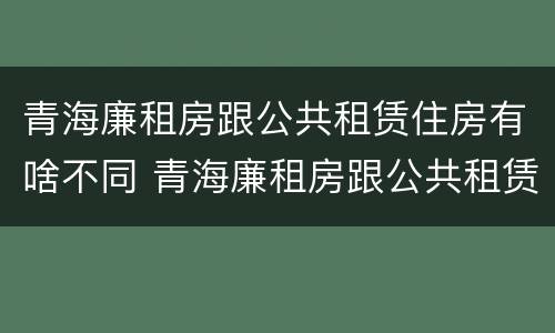 青海廉租房跟公共租赁住房有啥不同 青海廉租房跟公共租赁住房有啥不同吗