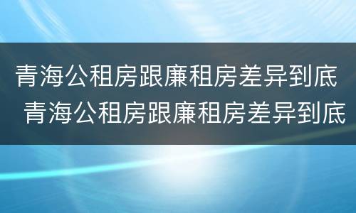 青海公租房跟廉租房差异到底 青海公租房跟廉租房差异到底多大