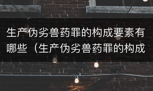 生产伪劣兽药罪的构成要素有哪些（生产伪劣兽药罪的构成要素有哪些呢）