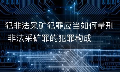 犯非法采矿犯罪应当如何量刑 非法采矿罪的犯罪构成