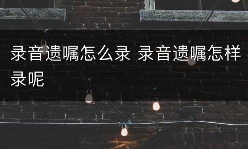 录音遗嘱怎么录 录音遗嘱怎样录呢