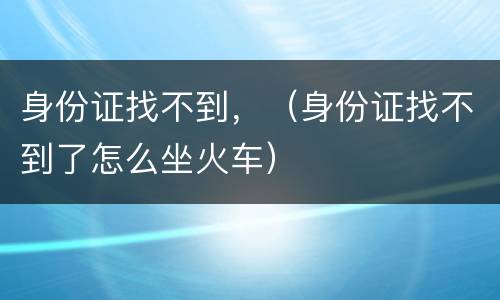 身份证找不到，（身份证找不到了怎么坐火车）