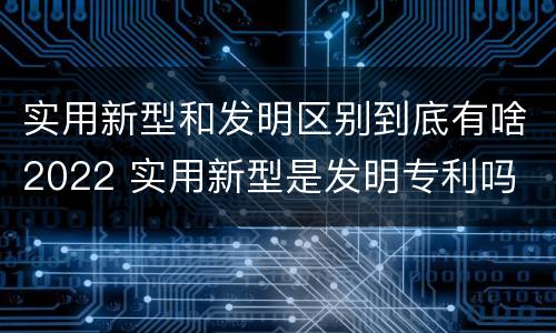 实用新型和发明区别到底有啥2022 实用新型是发明专利吗