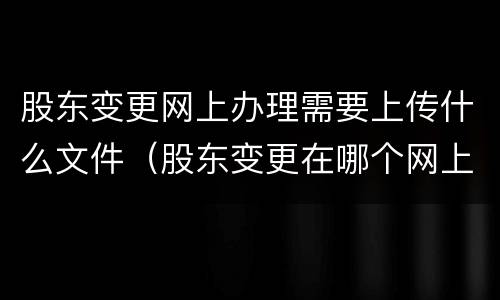 股东变更网上办理需要上传什么文件（股东变更在哪个网上申报）