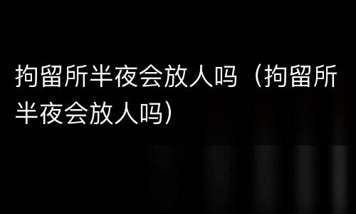 拘留所半夜会放人吗（拘留所半夜会放人吗）