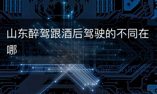 山东醉驾跟酒后驾驶的不同在哪