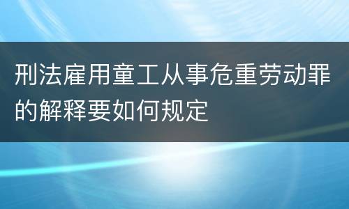 刑法雇用童工从事危重劳动罪的解释要如何规定