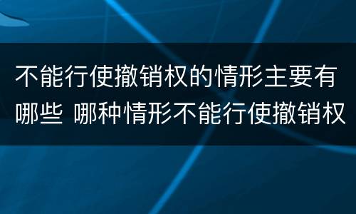不能行使撤销权的情形主要有哪些 哪种情形不能行使撤销权