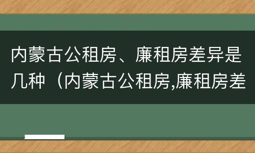 内蒙古公租房、廉租房差异是几种（内蒙古公租房,廉租房差异是几种类型）