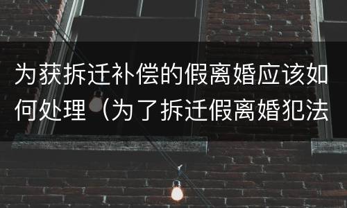 为获拆迁补偿的假离婚应该如何处理（为了拆迁假离婚犯法吗）