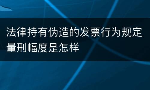 法律持有伪造的发票行为规定量刑幅度是怎样