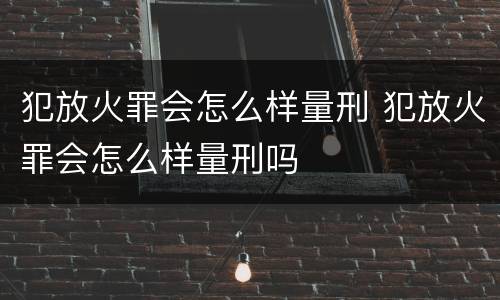 犯放火罪会怎么样量刑 犯放火罪会怎么样量刑吗