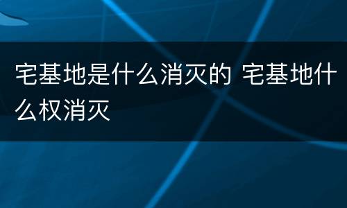 宅基地是什么消灭的 宅基地什么权消灭