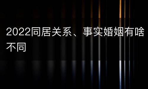 2022同居关系、事实婚姻有啥不同