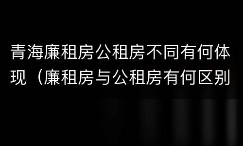 青海廉租房公租房不同有何体现（廉租房与公租房有何区别）