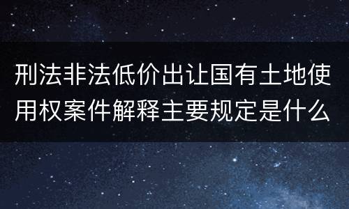 刑法非法低价出让国有土地使用权案件解释主要规定是什么
