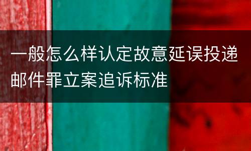一般怎么样认定故意延误投递邮件罪立案追诉标准