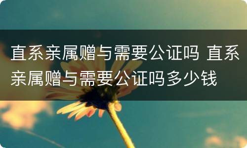 直系亲属赠与需要公证吗 直系亲属赠与需要公证吗多少钱