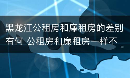 黑龙江公租房和廉租房的差别有何 公租房和廉租房一样不