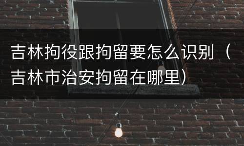 吉林拘役跟拘留要怎么识别（吉林市治安拘留在哪里）