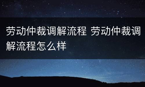 劳动仲裁调解流程 劳动仲裁调解流程怎么样