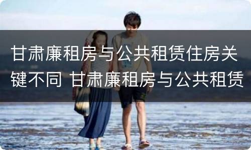 甘肃廉租房与公共租赁住房关键不同 甘肃廉租房与公共租赁住房关键不同吗