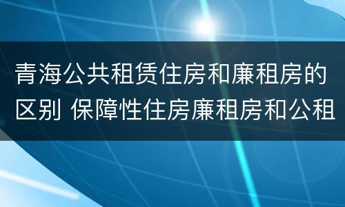 青海公共租赁住房和廉租房的区别 保障性住房廉租房和公租房区别