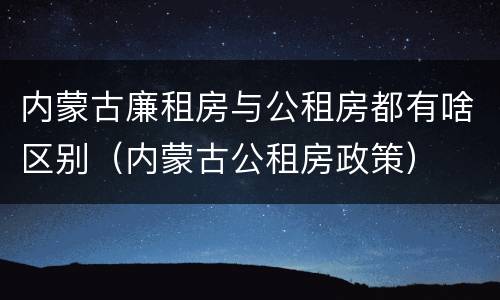 内蒙古廉租房与公租房都有啥区别（内蒙古公租房政策）