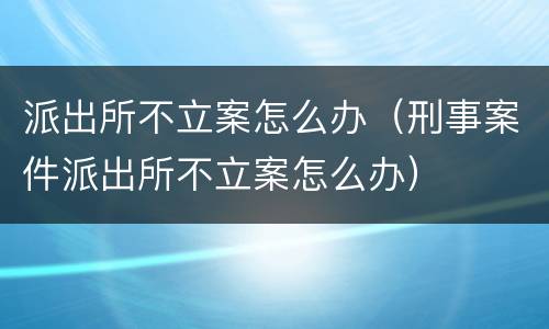 派出所不立案怎么办（刑事案件派出所不立案怎么办）