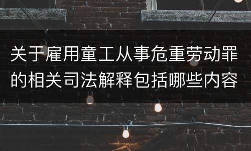 关于雇用童工从事危重劳动罪的相关司法解释包括哪些内容
