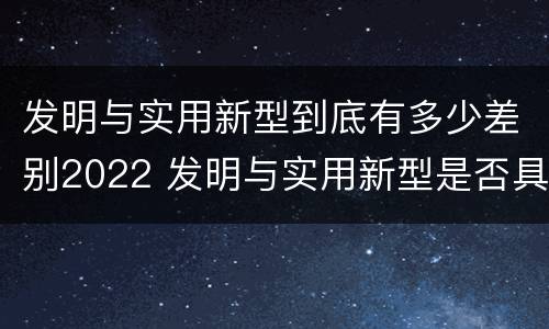 发明与实用新型到底有多少差别2022 发明与实用新型是否具有实用性