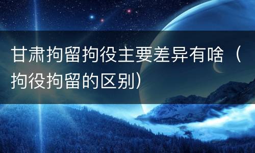 甘肃拘留拘役主要差异有啥（拘役拘留的区别）