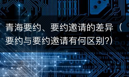 青海要约、要约邀请的差异（要约与要约邀请有何区别?）