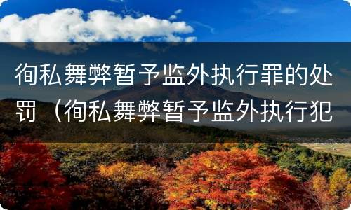 徇私舞弊暂予监外执行罪的处罚（徇私舞弊暂予监外执行犯罪）