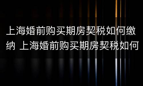 上海婚前购买期房契税如何缴纳 上海婚前购买期房契税如何缴纳的