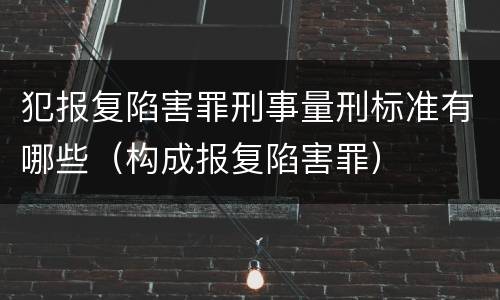 犯报复陷害罪刑事量刑标准有哪些（构成报复陷害罪）