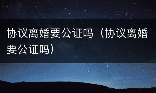 协议离婚要公证吗（协议离婚要公证吗）