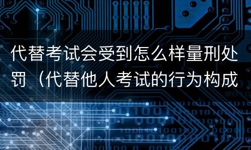 代替考试会受到怎么样量刑处罚（代替他人考试的行为构成什么罪）