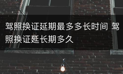 驾照换证延期最多多长时间 驾照换证延长期多久