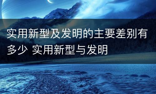 实用新型及发明的主要差别有多少 实用新型与发明